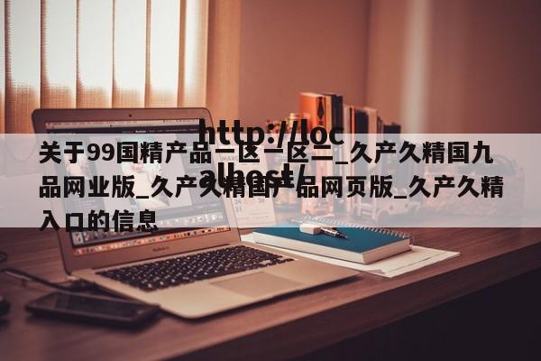 关于99国精产品一区一区二_久产久精国九品网业版_久产久精国产品网页版_久产久精入口的信息